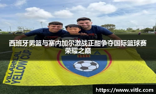 西班牙男篮与塞内加尔激战正酣争夺国际篮球赛荣耀之巅